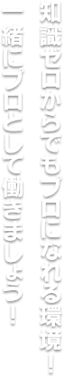 知識ゼロからでもプロになれる環境！一緒にプロとして働きましょう！